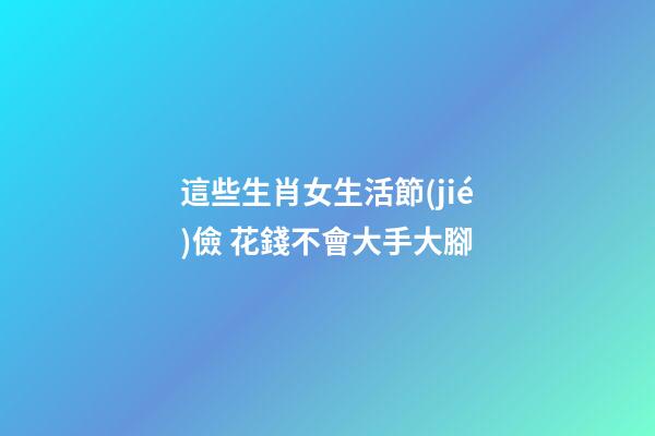 這些生肖女生活節(jié)儉 花錢不會大手大腳